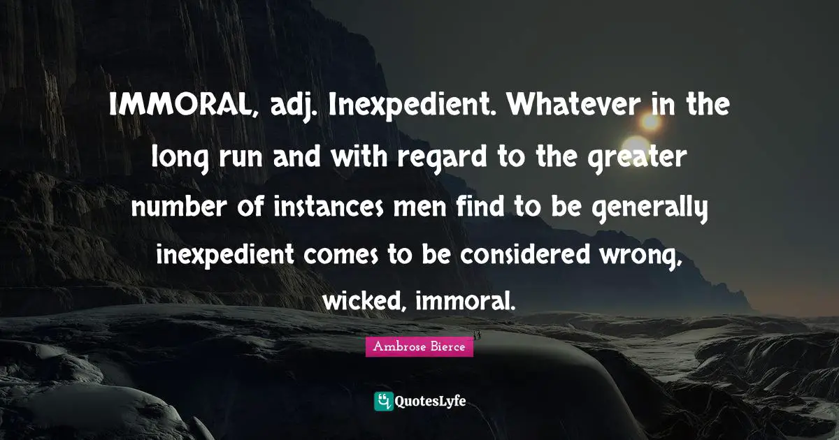IMMORAL, adj. Inexpedient. Whatever in the long run and with regard to the greater number of instances men find to be generally inexpedient comes to be considered wrong, wicked, immoral.