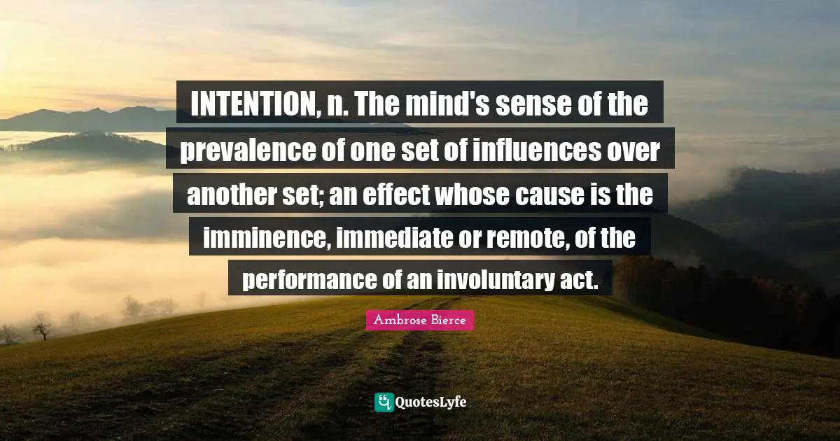 INTENTION, n. The mind's sense of the prevalence of one set of influences over another set; an effect whose cause is the imminence, immediate or remote, of the performance of an involuntary act.