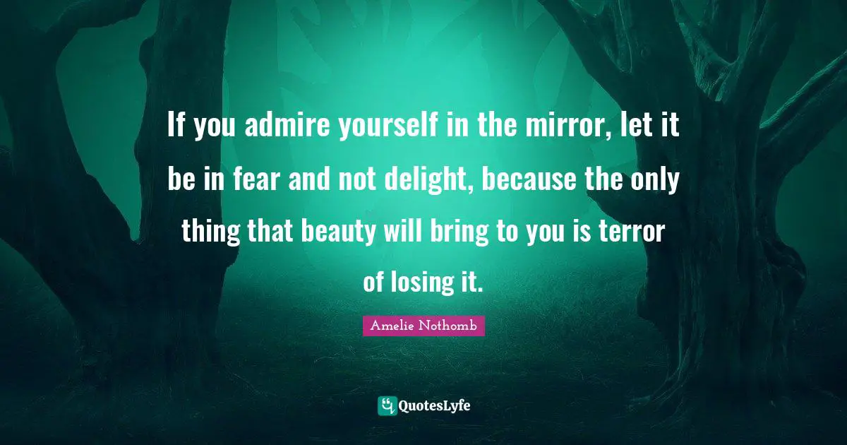 If you admire yourself in the mirror, let it be in fear and not delight, because the only thing that beauty will bring to you is terror of losing it.