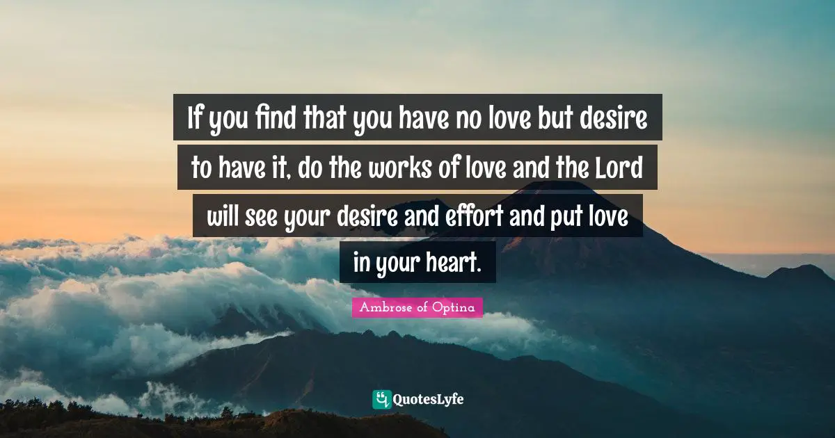 If you find that you have no love but desire to have it, do the works of love and the Lord will see your desire and effort and put love in your heart.