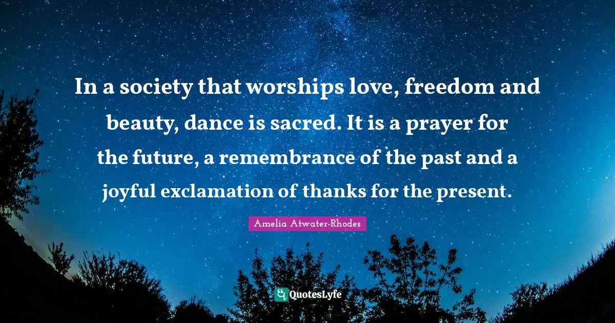 In a society that worships love, freedom and beauty, dance is sacred. It is a prayer for the future, a remembrance of the past and a joyful exclamation of thanks for the present.