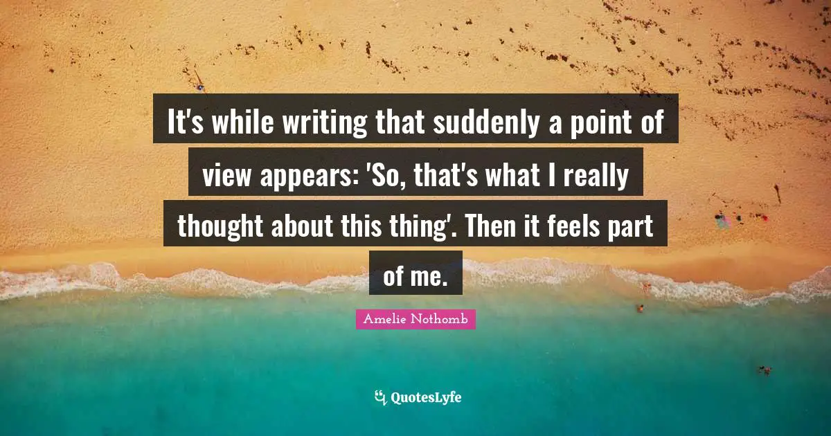 It's while writing that suddenly a point of view appears: 'So, that's what I really thought about this thing'. Then it feels part of me.