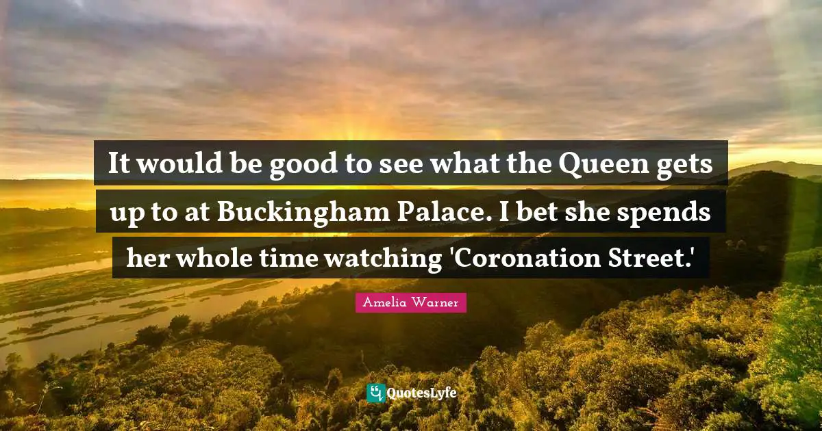 It would be good to see what the Queen gets up to at Buckingham Palace. I bet she spends her whole time watching 'Coronation Street.'