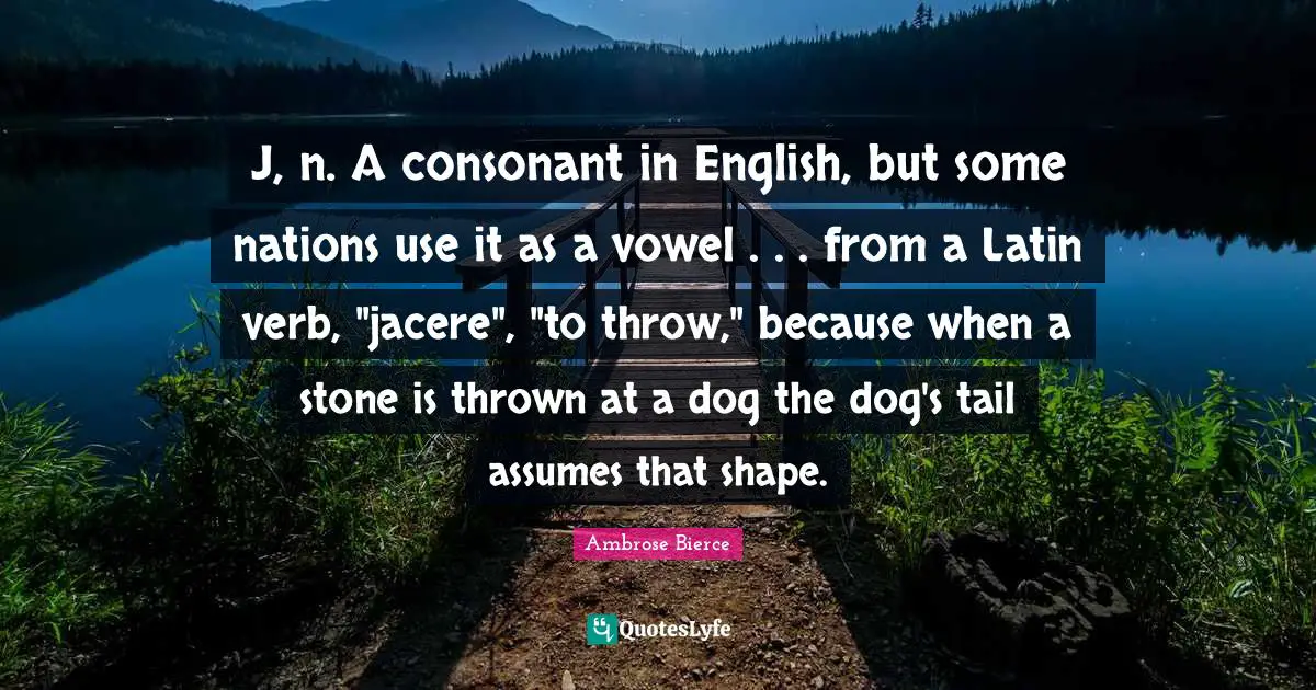 J, n. A consonant in English, but some nations use it as a vowel . . . from a Latin verb, "jacere", "to throw," because when a stone is thrown at a dog the dog's tail assumes that shape.