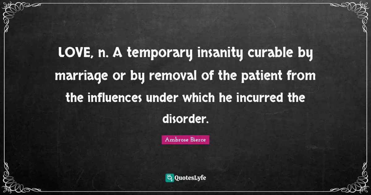 LOVE, n. A temporary insanity curable by marriage or by removal of the patient from the influences under which he incurred the disorder.
