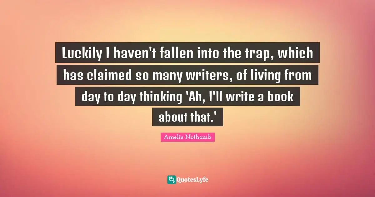 Luckily I haven't fallen into the trap, which has claimed so many writers, of living from day to day thinking 'Ah, I'll write a book about that.'