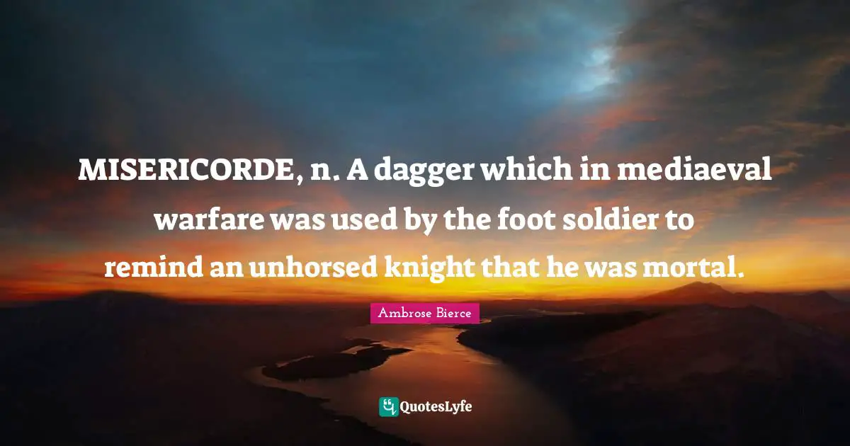 MISERICORDE, n. A dagger which in mediaeval warfare was used by the foot soldier to remind an unhorsed knight that he was mortal.