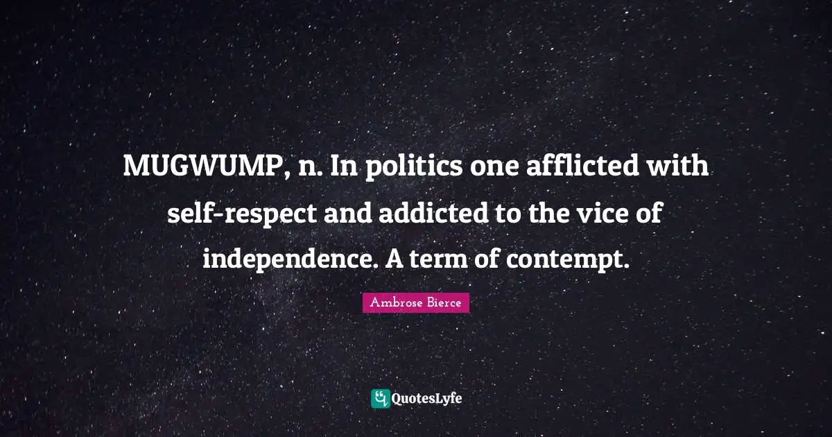 MUGWUMP, n. In politics one afflicted with self-respect and addicted to the vice of independence. A term of contempt.