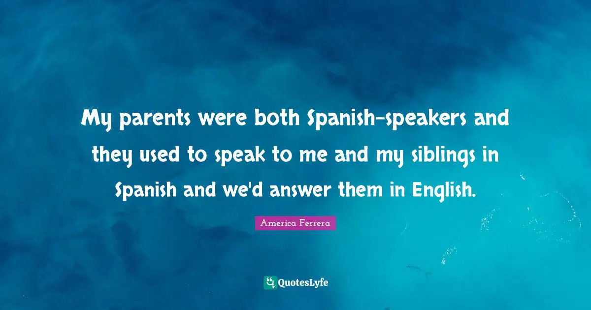 My parents were both Spanish-speakers and they used to speak to me and my siblings in Spanish and we'd answer them in English.