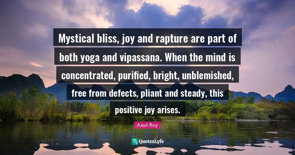 Amit Ray Quotes: "Mystical bliss, joy and rapture are part of both yoga and vipassana. When the mind is concentrated, purified, bright, unblemished, free from defects, pliant and steady, this positive joy arises."