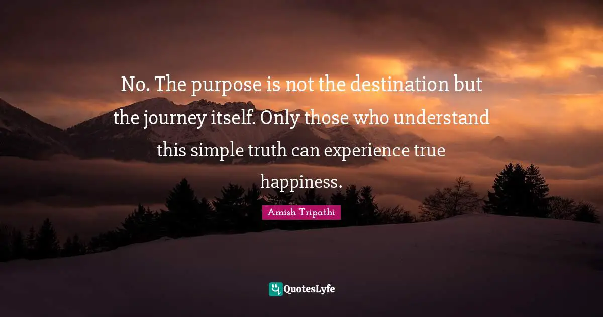 Amish Tripathi Quotes: "No. The purpose is not the destination but the journey itself. Only those who understand this simple truth can experience true happiness."