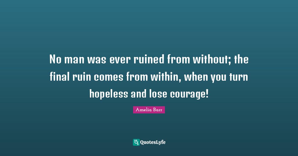 Amelia Barr Quotes: "No man was ever ruined from without; the final ruin comes from within, when you turn hopeless and lose courage!"