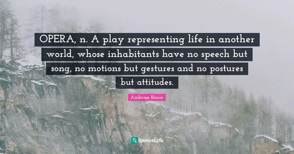 OPERA, n. A play representing life in another world, whose inhabitants have no speech but song, no motions but gestures and no postures but attitudes.