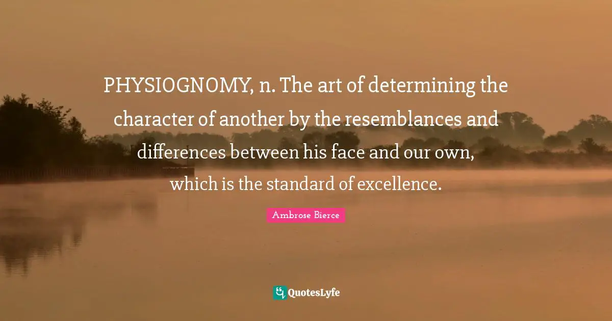 Ambrose Bierce Quotes: "PHYSIOGNOMY, n. The art of determining the character of another by the resemblances and differences between his face and our own, which is the standard of excellence."