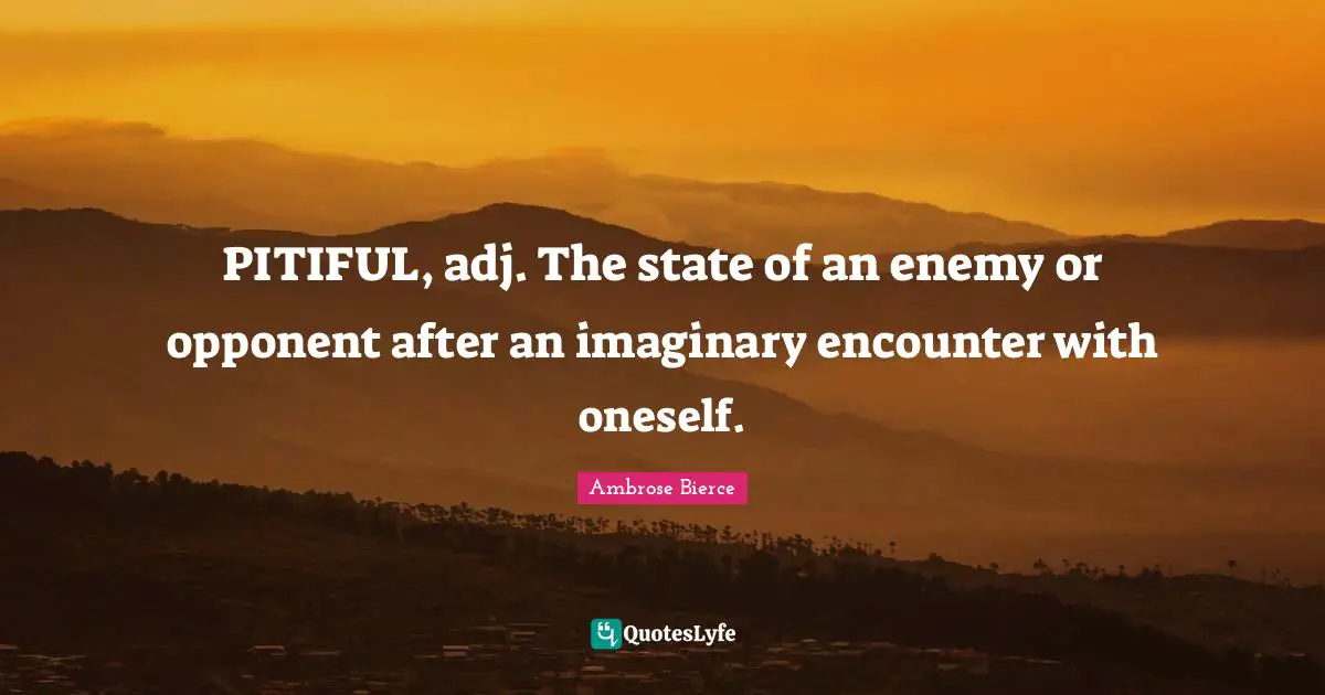 PITIFUL, adj. The state of an enemy or opponent after an imaginary encounter with oneself.