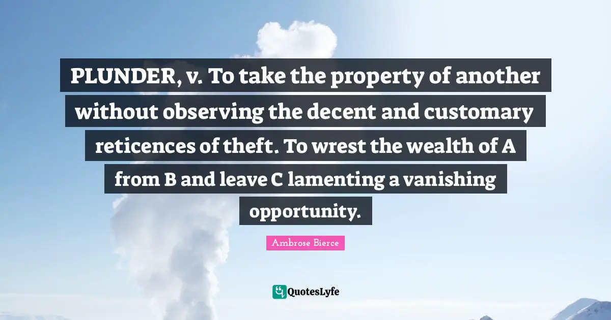 Plunder Quotes: "PLUNDER, v. To take the property of another without observing the decent and customary reticences of theft. To wrest the wealth of A from B and leave C lamenting a vanishing opportunity."