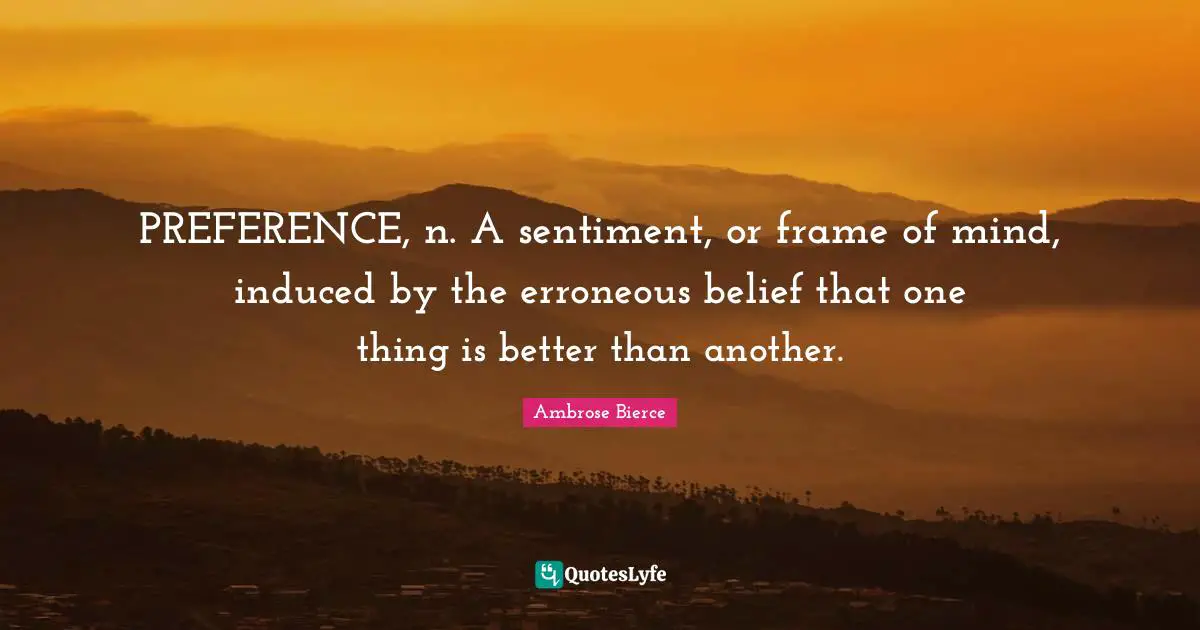 PREFERENCE, n. A sentiment, or frame of mind, induced by the erroneous belief that one thing is better than another.
