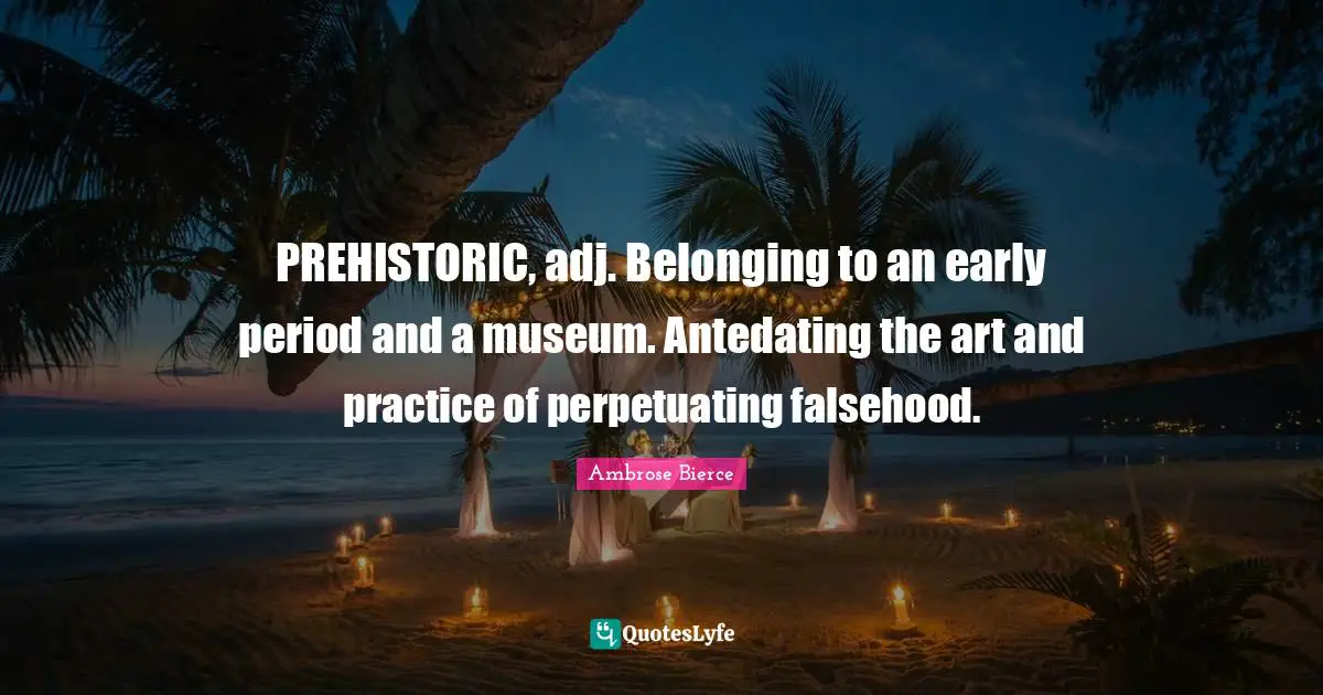 PREHISTORIC, adj. Belonging to an early period and a museum. Antedating the art and practice of perpetuating falsehood.