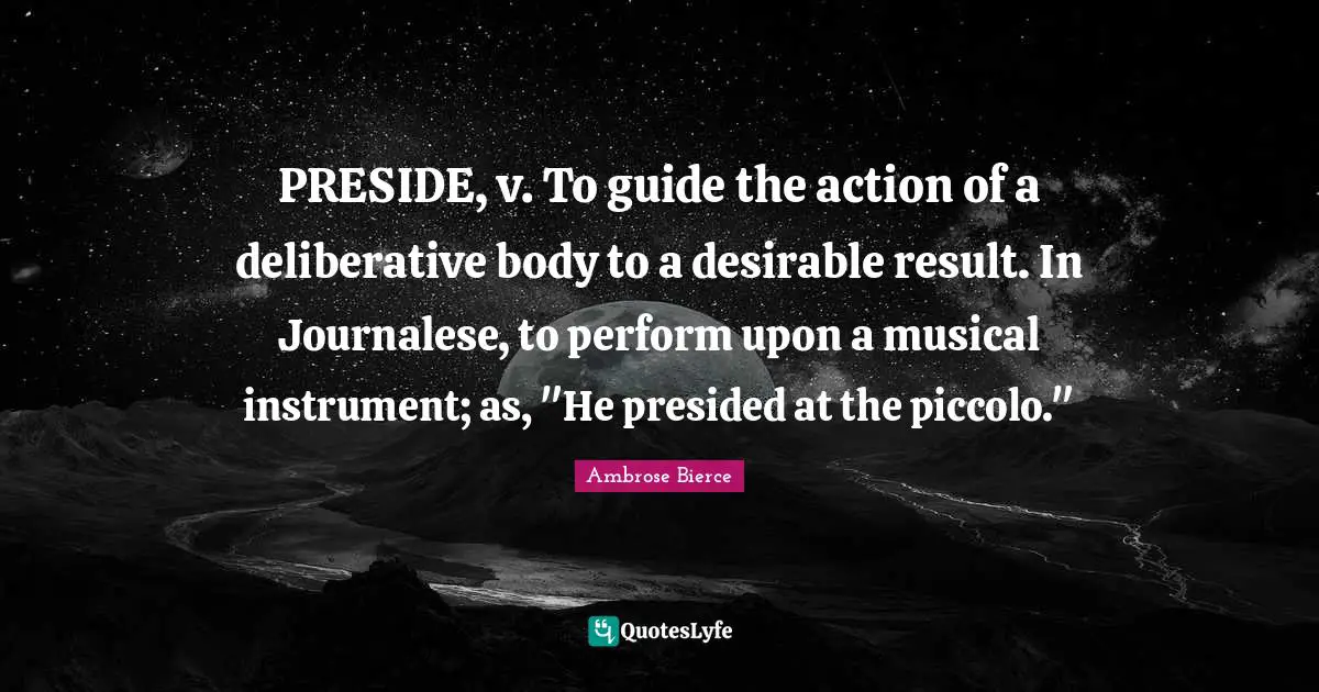 PRESIDE, v. To guide the action of a deliberative body to a desirable result. In Journalese, to perform upon a musical instrument; as, "He presided at the piccolo."