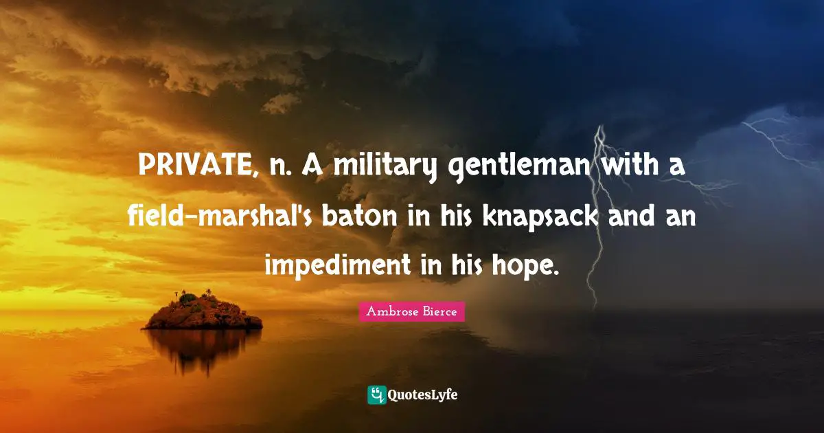 PRIVATE, n. A military gentleman with a field-marshal's baton in his knapsack and an impediment in his hope.