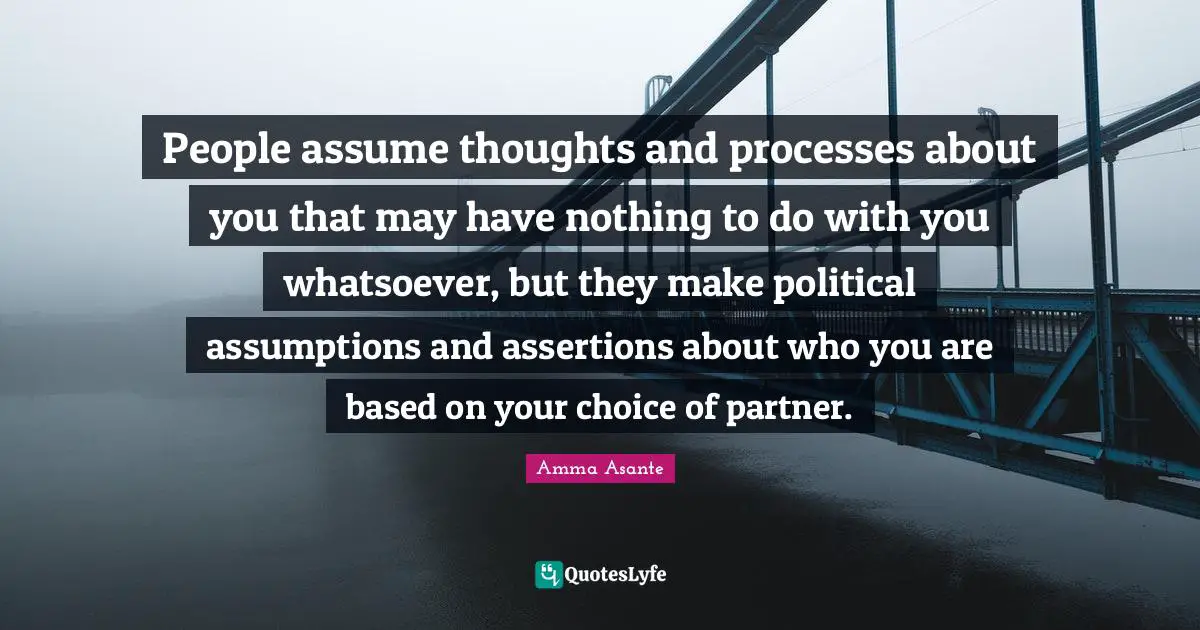 People assume thoughts and processes about you that may have nothing to do with you whatsoever, but they make political assumptions and assertions about who you are based on your choice of partner.