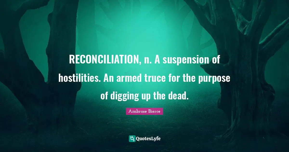 RECONCILIATION, n. A suspension of hostilities. An armed truce for the purpose of digging up the dead.