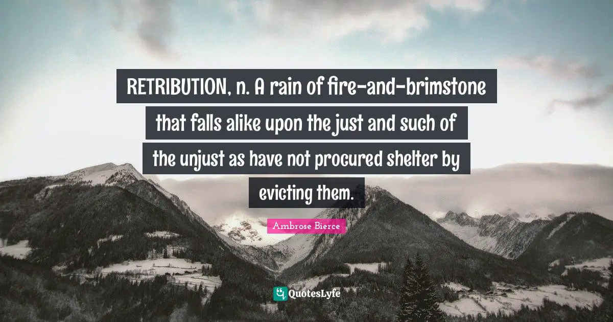RETRIBUTION, n. A rain of fire-and-brimstone that falls alike upon the just and such of the unjust as have not procured shelter by evicting them.