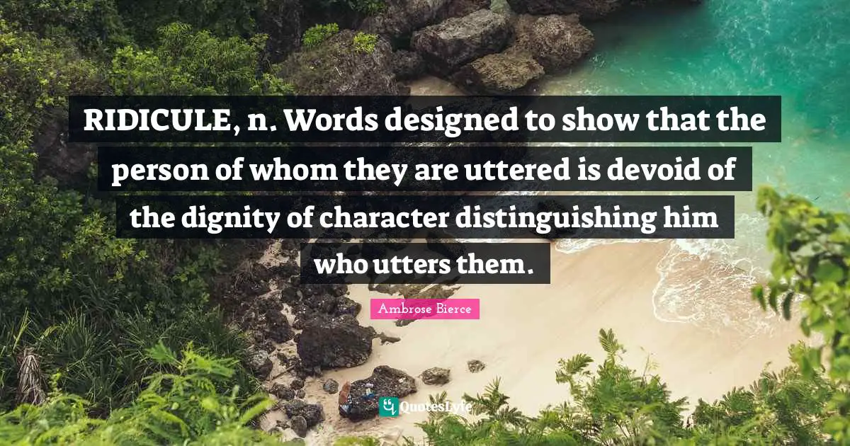 RIDICULE, n. Words designed to show that the person of whom they are uttered is devoid of the dignity of character distinguishing him who utters them.