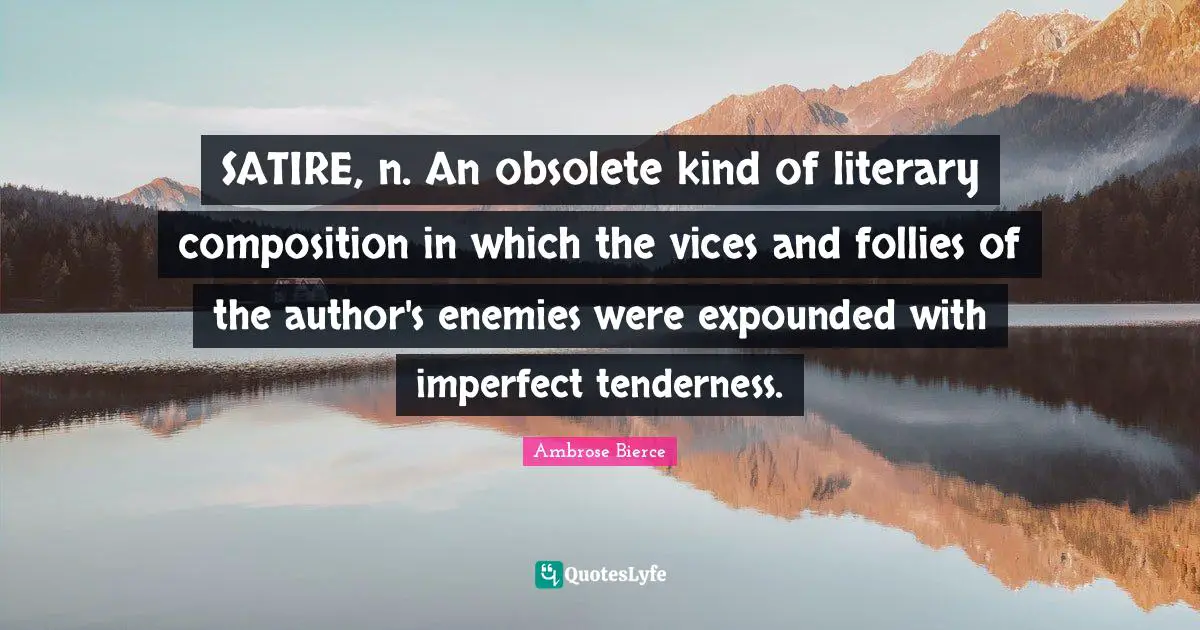 SATIRE, n. An obsolete kind of literary composition in which the vices and follies of the author's enemies were expounded with imperfect tenderness.