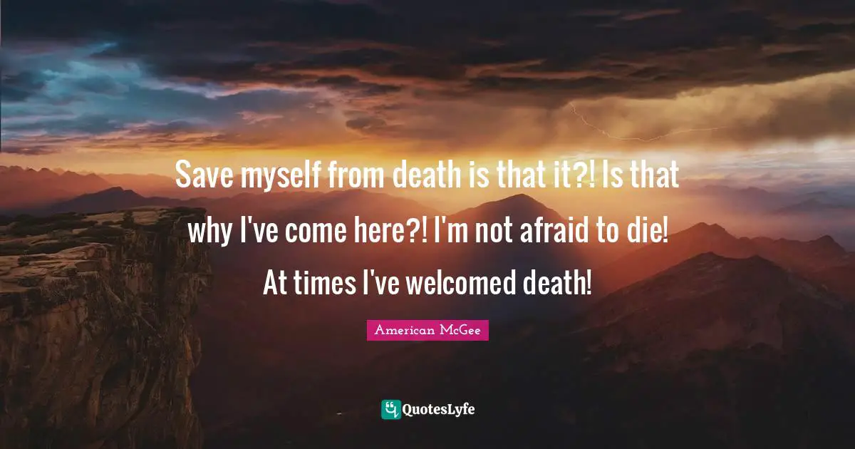 Save myself from death is that it?! Is that why I've come here?! I'm not afraid to die! At times I've welcomed death!