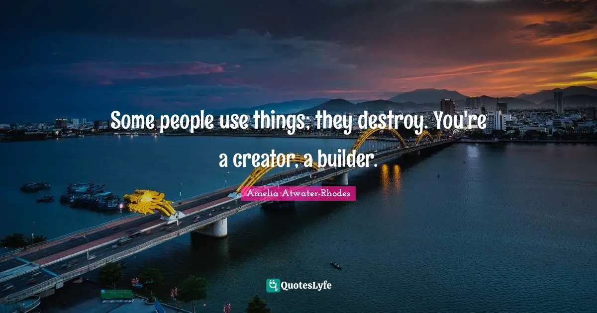 Some people use things; they destroy. You're a creator, a builder.