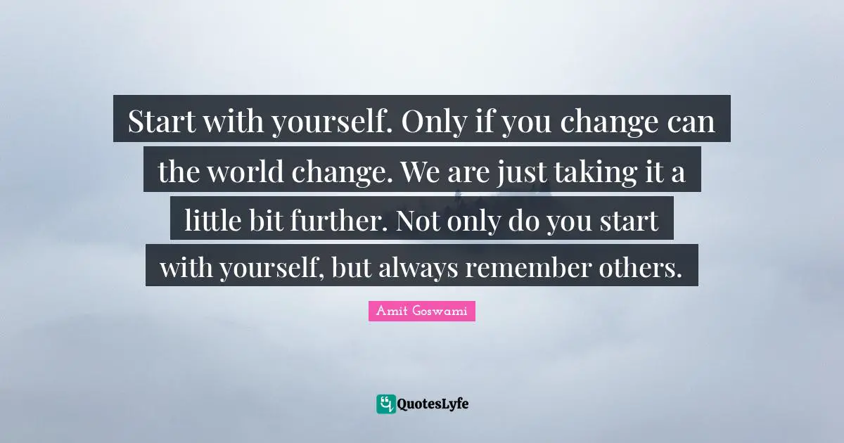 Start with yourself. Only if you change can the world change. We are just taking it a little bit further. Not only do you start with yourself, but always remember others.