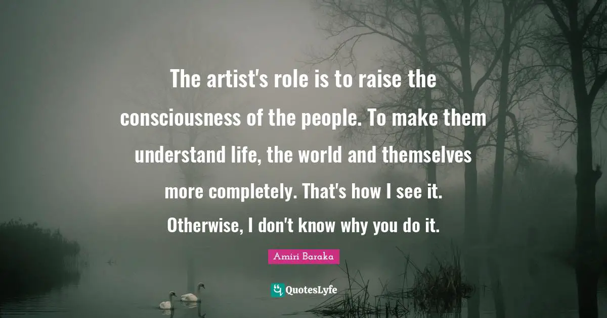 The artist's role is to raise the consciousness of the people. To make them understand life, the world and themselves more completely. That's how I see it. Otherwise, I don't know why you do it.