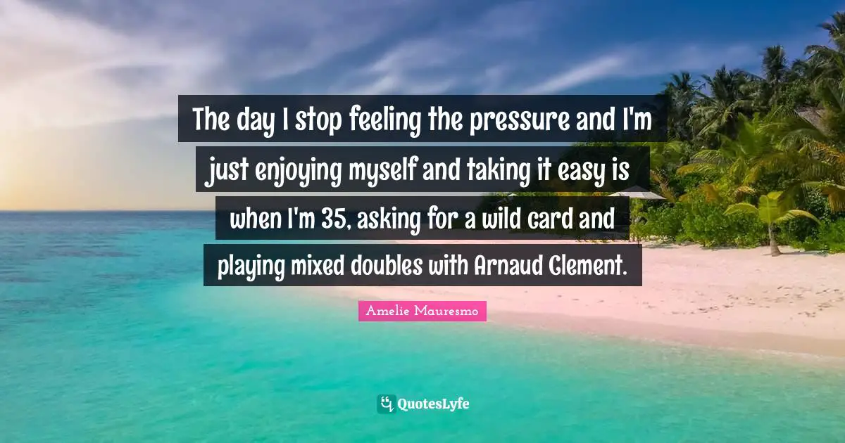 The day I stop feeling the pressure and I'm just enjoying myself and taking it easy is when I'm 35, asking for a wild card and playing mixed doubles with Arnaud Clement.