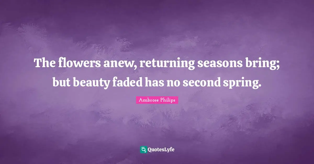 The flowers anew, returning seasons bring; but beauty faded has no second spring.