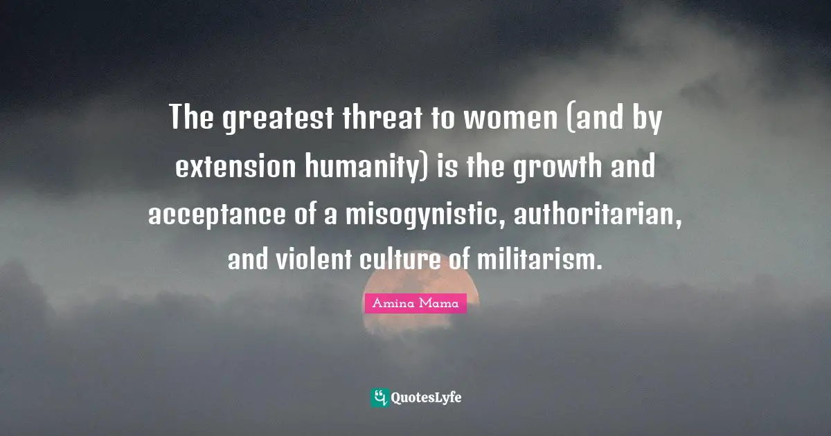 Threat Quotes: "The greatest threat to women (and by extension humanity) is the growth and acceptance of a misogynistic, authoritarian, and violent culture of militarism."