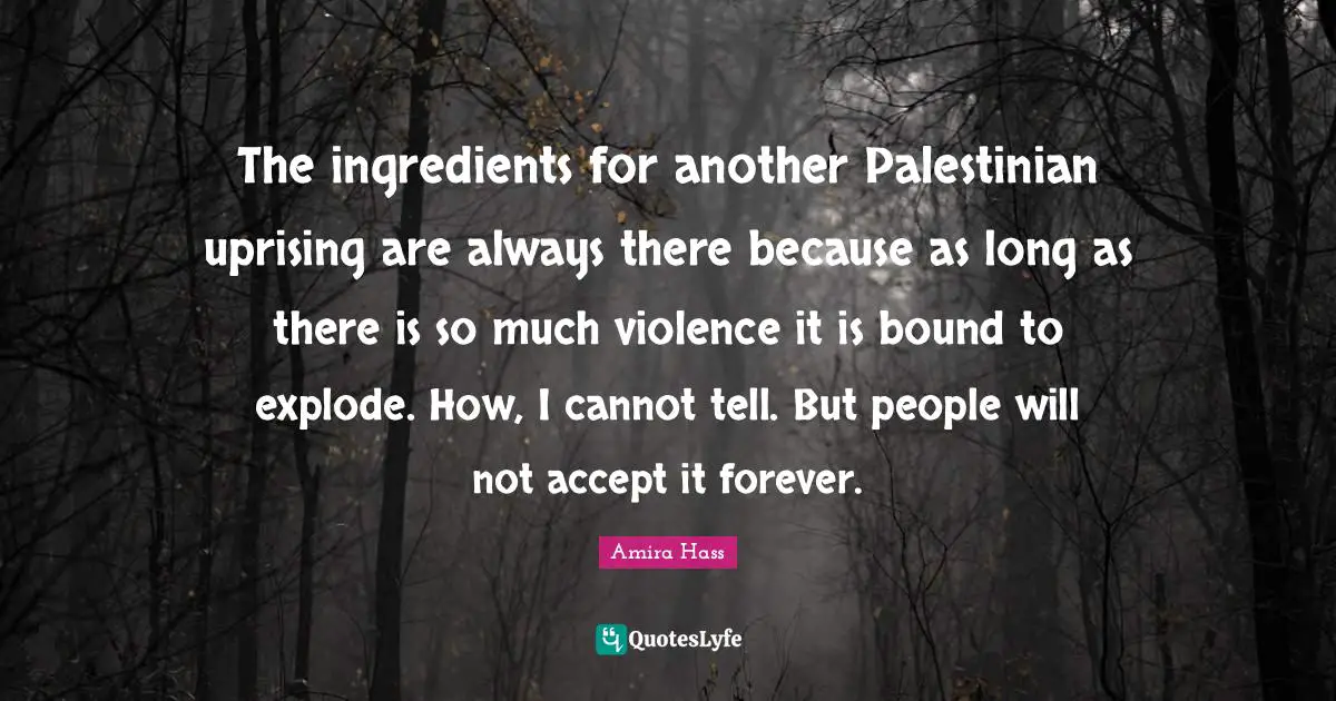 The ingredients for another Palestinian uprising are always there because as long as there is so much violence it is bound to explode. How, I cannot tell. But people will not accept it forever.