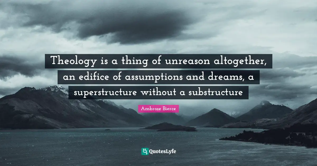 Theology is a thing of unreason altogether, an edifice of assumptions and dreams, a superstructure without a substructure