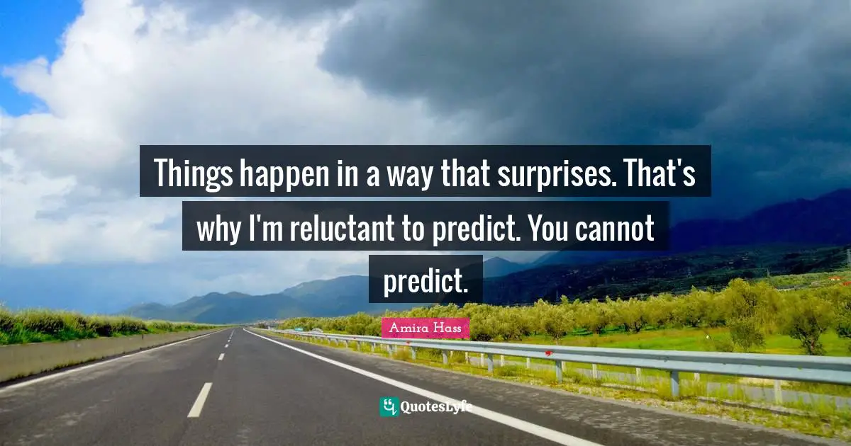 Things happen in a way that surprises. That's why I'm reluctant to predict. You cannot predict.