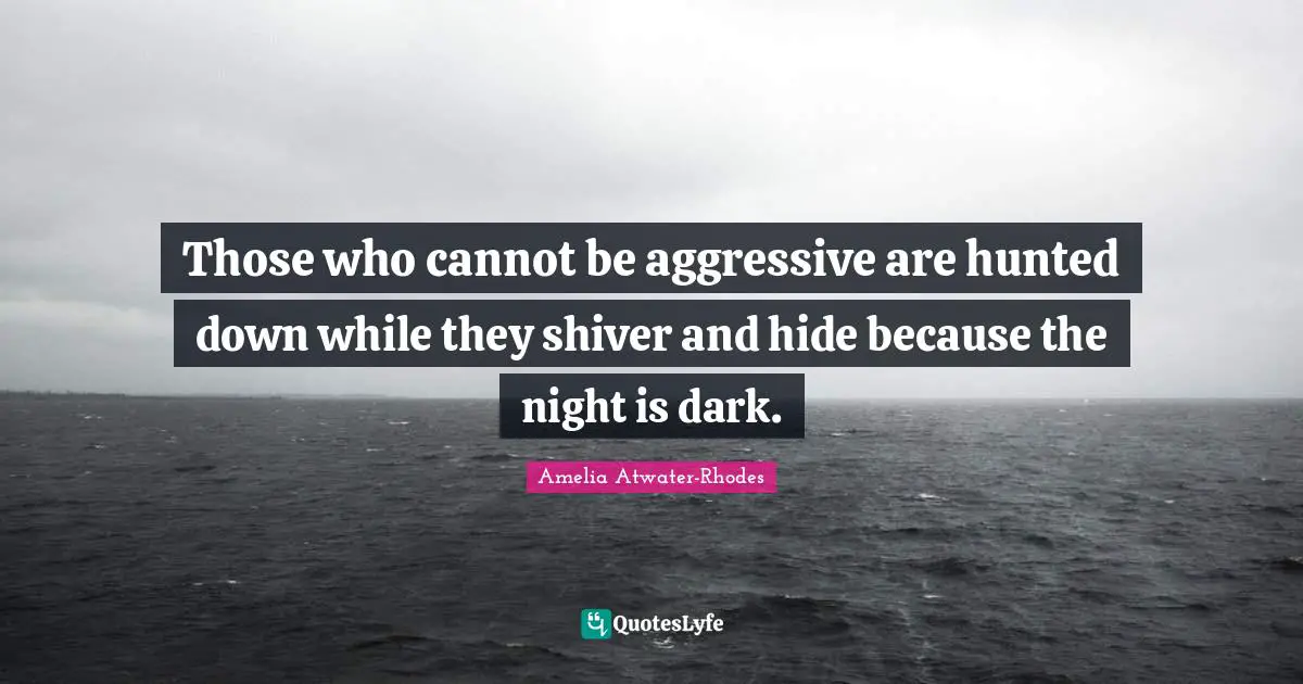 Those who cannot be aggressive are hunted down while they shiver and hide because the night is dark.