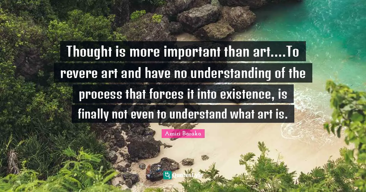 Thought is more important than art....To revere art and have no understanding of the process that forces it into existence, is finally not even to understand what art is.