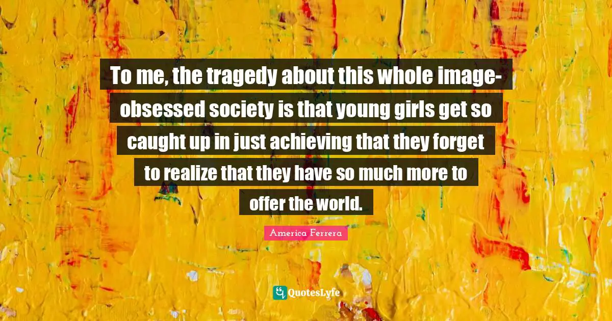 To me, the tragedy about this whole image-obsessed society is that young girls get so caught up in just achieving that they forget to realize that they have so much more to offer the world.