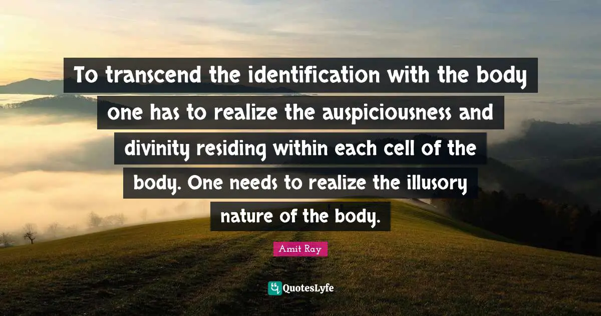 To transcend the identification with the body one has to realize the auspiciousness and divinity residing within each cell of the body. One needs to realize the illusory nature of the body.