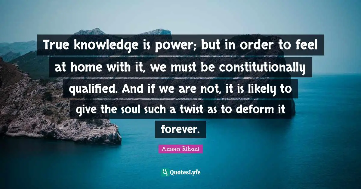 True knowledge is power; but in order to feel at home with it, we must be constitutionally qualified. And if we are not, it is likely to give the soul such a twist as to deform it forever.