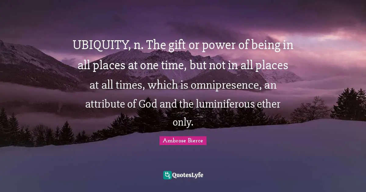 UBIQUITY, n. The gift or power of being in all places at one time, but not in all places at all times, which is omnipresence, an attribute of God and the luminiferous ether only.