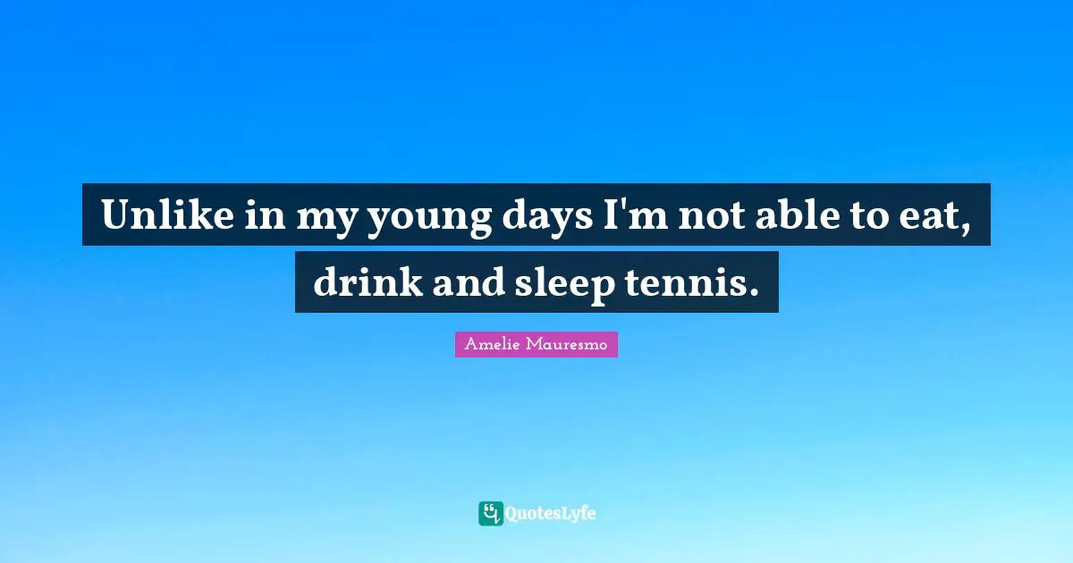 Unlike in my young days I'm not able to eat, drink and sleep tennis.
