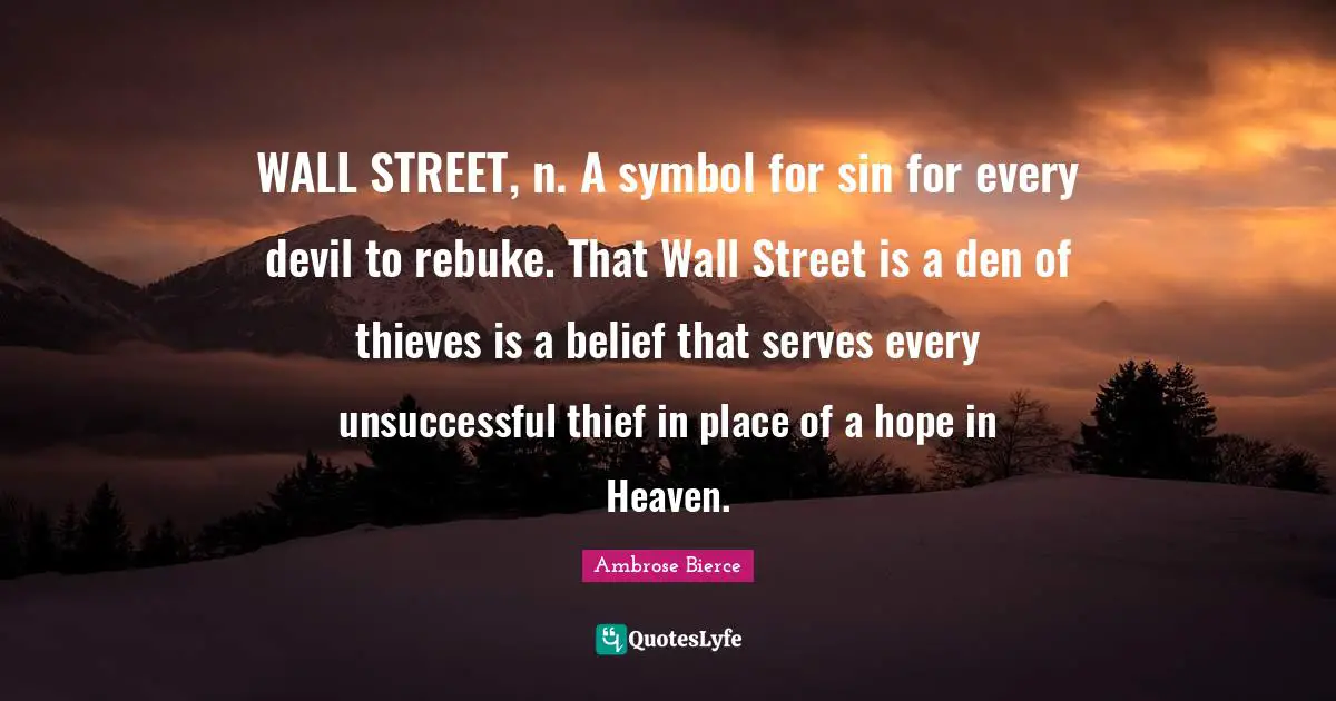 WALL STREET, n. A symbol for sin for every devil to rebuke. That Wall Street is a den of thieves is a belief that serves every unsuccessful thief in place of a hope in Heaven.