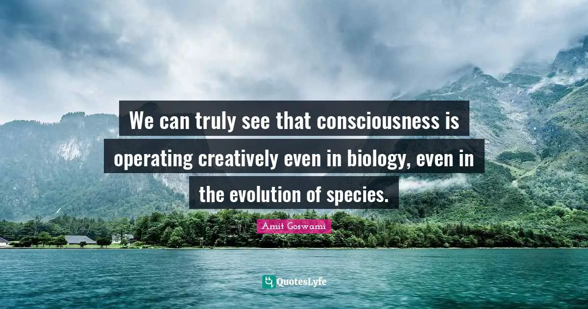 We can truly see that consciousness is operating creatively even in biology, even in the evolution of species.