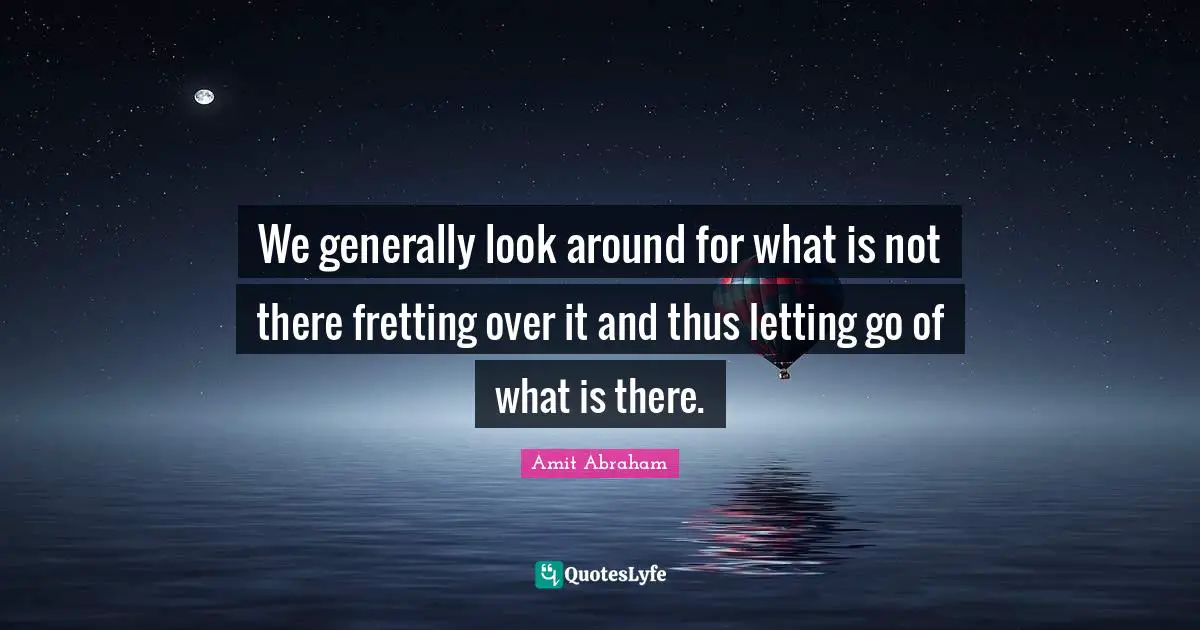 We generally look around for what is not there fretting over it and thus letting go of what is there.