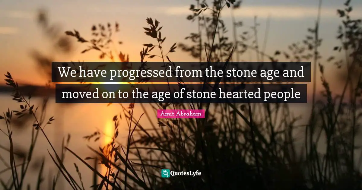 We have progressed from the stone age and moved on to the age of stone hearted people